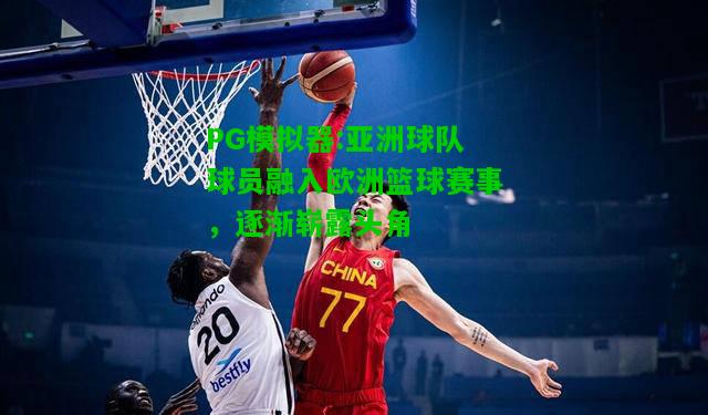 亚洲球队球员融入欧洲篮球赛事，逐渐崭露头角