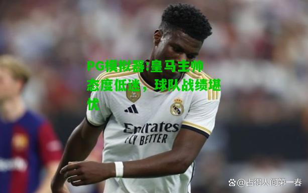 皇马主帅态度低迷，球队战绩堪忧